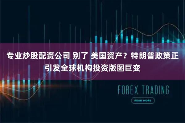 专业炒股配资公司 别了 美国资产？特朗普政策正引发全球机构投资版图巨变