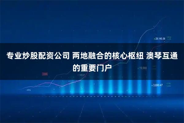 专业炒股配资公司 两地融合的核心枢纽 澳琴互通的重要门户