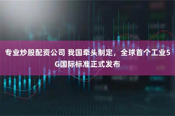 专业炒股配资公司 我国牵头制定，全球首个工业5G国际标准正式发布