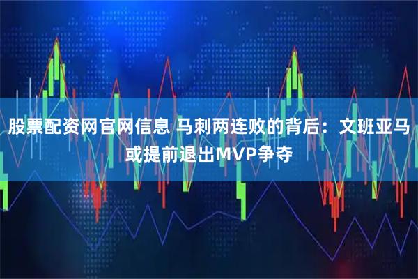 股票配资网官网信息 马刺两连败的背后：文班亚马或提前退出MVP争夺
