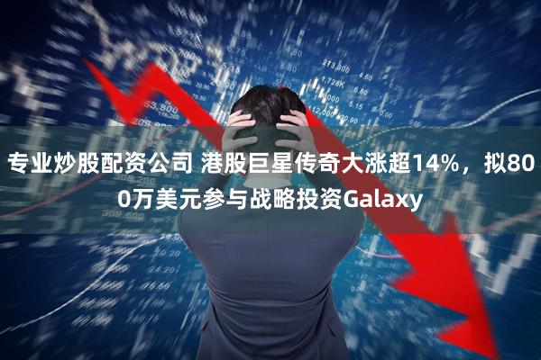 专业炒股配资公司 港股巨星传奇大涨超14%，拟800万美元参与战略投资Galaxy