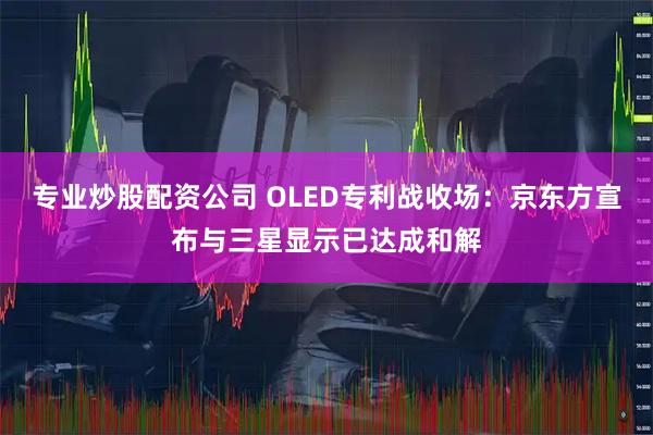 专业炒股配资公司 OLED专利战收场：京东方宣布与三星显示已达成和解