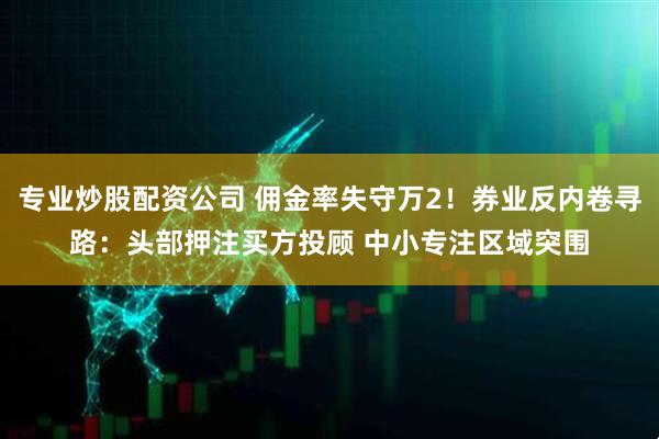 专业炒股配资公司 佣金率失守万2！券业反内卷寻路：头部押注买方投顾 中小专注区域突围
