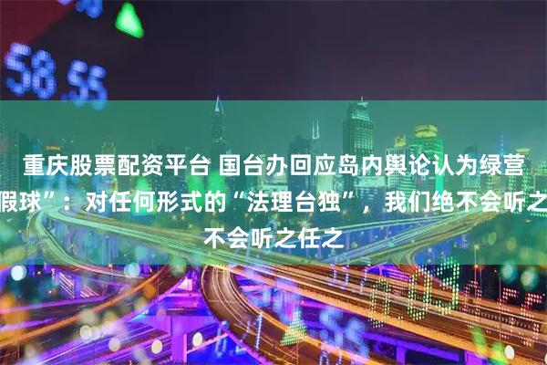 重庆股票配资平台 国台办回应岛内舆论认为绿营“打假球”：对任何形式的“法理台独”，我们绝不会听之任之