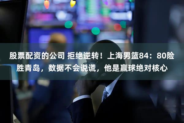 股票配资的公司 拒绝逆转！上海男篮84：80险胜青岛，数据不会说谎，他是赢球绝对核心