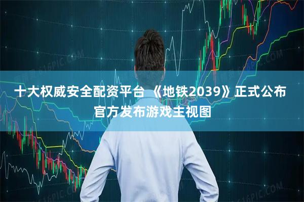 十大权威安全配资平台 《地铁2039》正式公布 官方发布游戏主视图