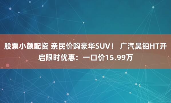 股票小额配资 亲民价购豪华SUV！ 广汽昊铂HT开启限时优惠：一口价15.99万