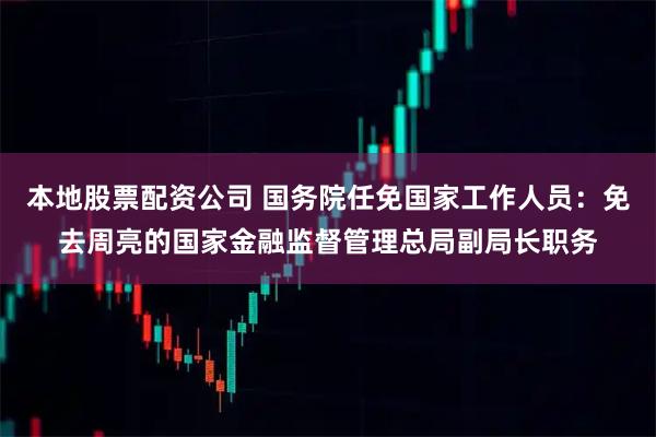 本地股票配资公司 国务院任免国家工作人员：免去周亮的国家金融监督管理总局副局长职务