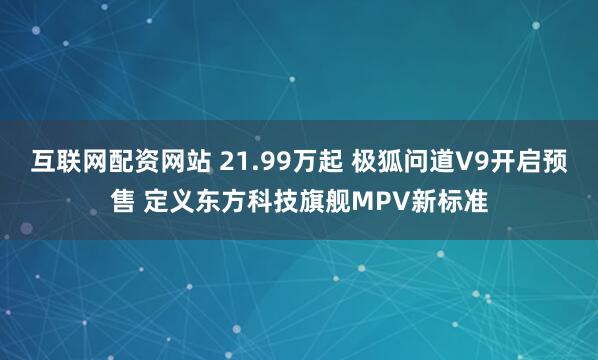 互联网配资网站 21.99万起 极狐问道V9开启预售 定义东方科技旗舰MPV新标准