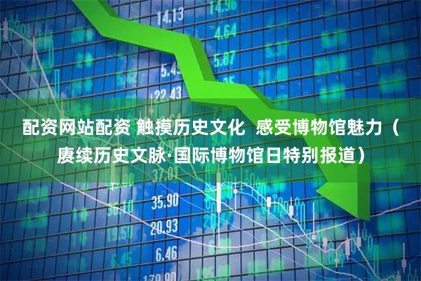 配资网站配资 触摸历史文化  感受博物馆魅力（赓续历史文脉·国际博物馆日特别报道）