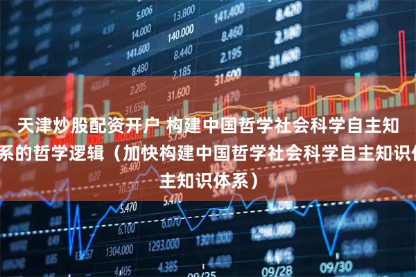 天津炒股配资开户 构建中国哲学社会科学自主知识体系的哲学逻辑（加快构建中国哲学社会科学自主知识体系）