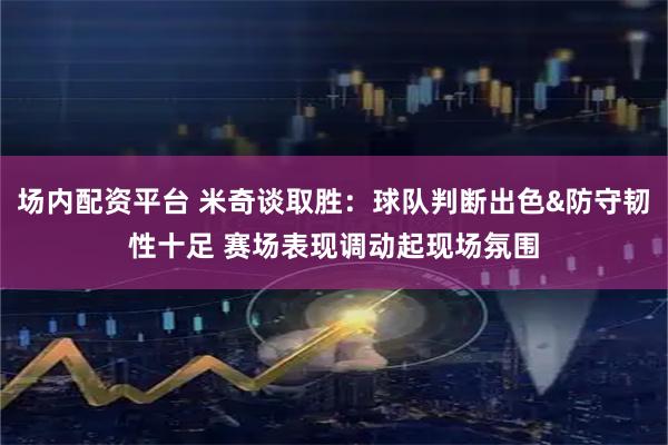 场内配资平台 米奇谈取胜：球队判断出色&防守韧性十足 赛场表现调动起现场氛围