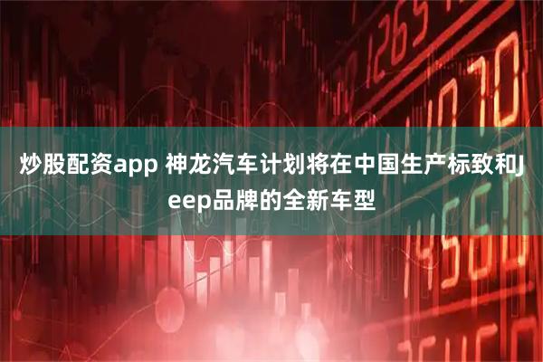 炒股配资app 神龙汽车计划将在中国生产标致和Jeep品牌的全新车型
