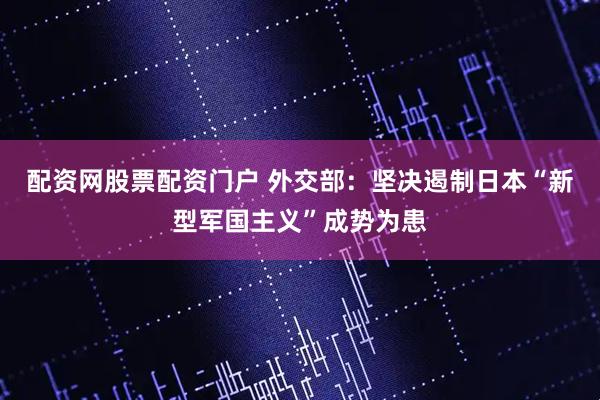 配资网股票配资门户 外交部：坚决遏制日本“新型军国主义”成势为患