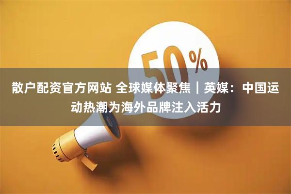 散户配资官方网站 全球媒体聚焦|英媒:中国运动热潮为海外品牌注入活力