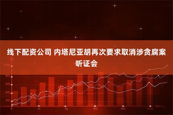 线下配资公司 内塔尼亚胡再次要求取消涉贪腐案听证会