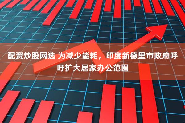 配资炒股网选 为减少能耗，印度新德里市政府呼吁扩大居家办公范围