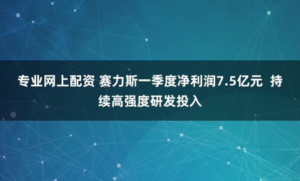 专业网上配资 赛力斯一季度净利润7.5亿元  持续高强度研发投入