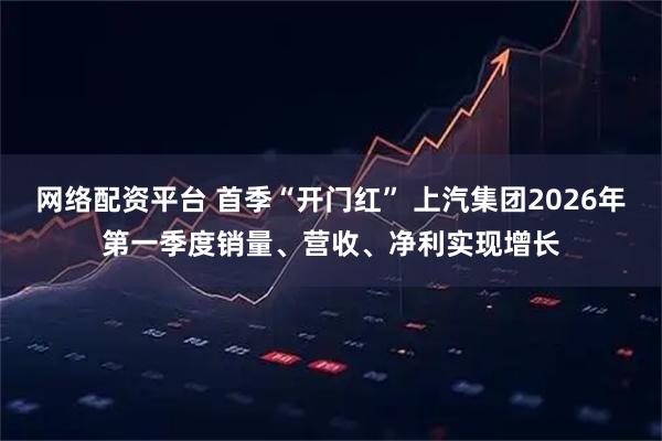 网络配资平台 首季“开门红” 上汽集团2026年第一季度销量、营收、净利实现增长